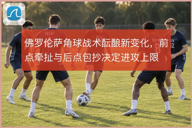 佛罗伦萨角球战术酝酿新变化,前点牵扯与后点包抄决定进攻上限
