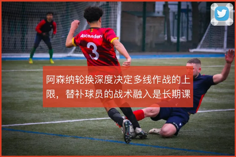 阿森纳轮换深度决定多线作战的上限,替补球员的战术融入是长期课题