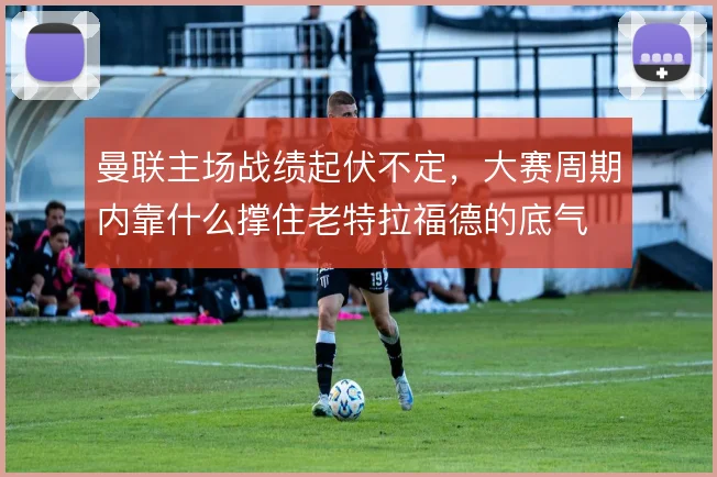 曼联主场战绩起伏不定,大赛周期内靠什么撑住老特拉福德的底气