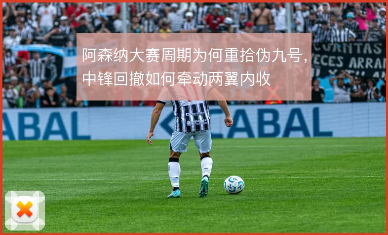 阿森纳大赛周期为何重拾伪九号,中锋回撤如何牵动两翼内收