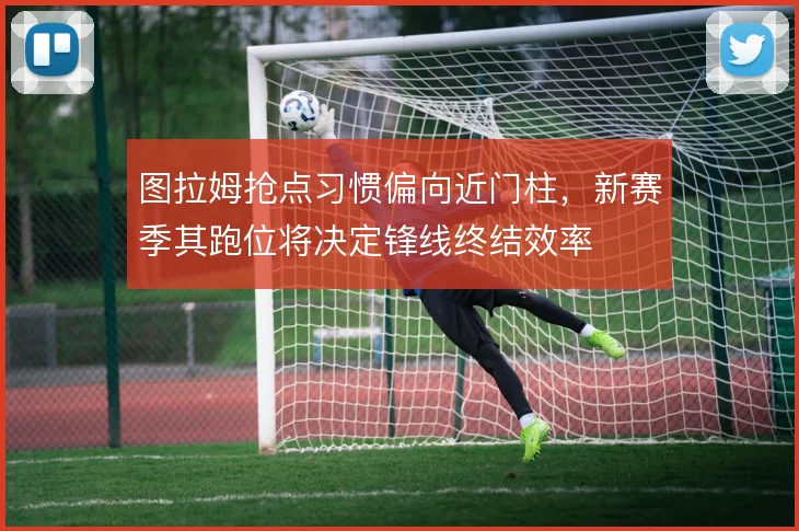 图拉姆抢点习惯偏向近门柱，新赛季其跑位将决定锋线终结效率