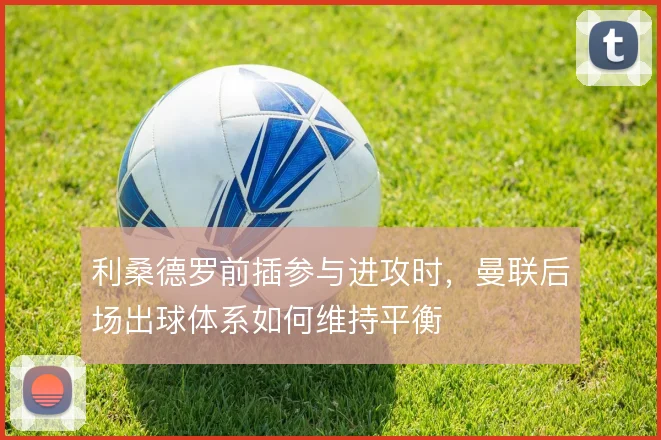 利桑德罗前插参与进攻时，曼联后场出球体系如何维持平衡