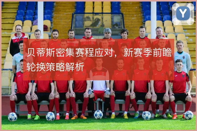 贝蒂斯密集赛程应对,新赛季前瞻轮换策略解析
