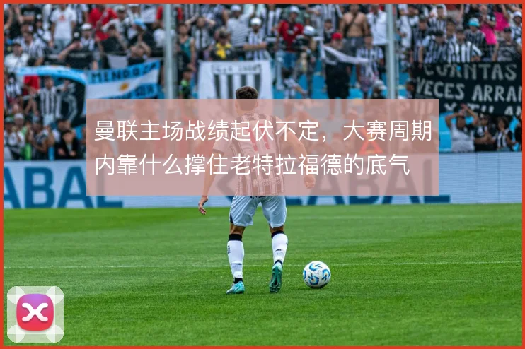 曼联主场战绩起伏不定，大赛周期内靠什么撑住老特拉福德的底气