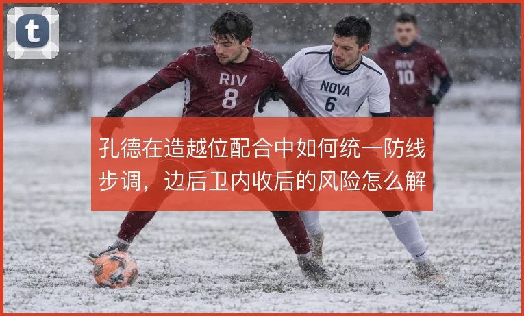 孔德在造越位配合中如何统一防线步调,边后卫内收后的风险怎么解