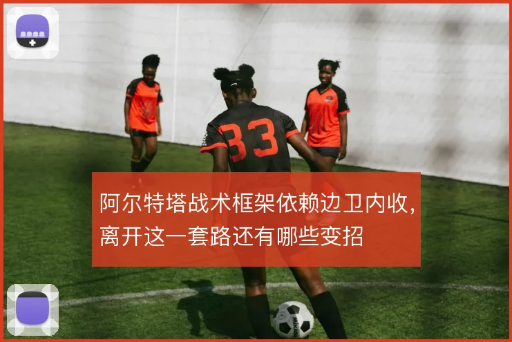 阿尔特塔战术框架依赖边卫内收,离开这一套路还有哪些变招