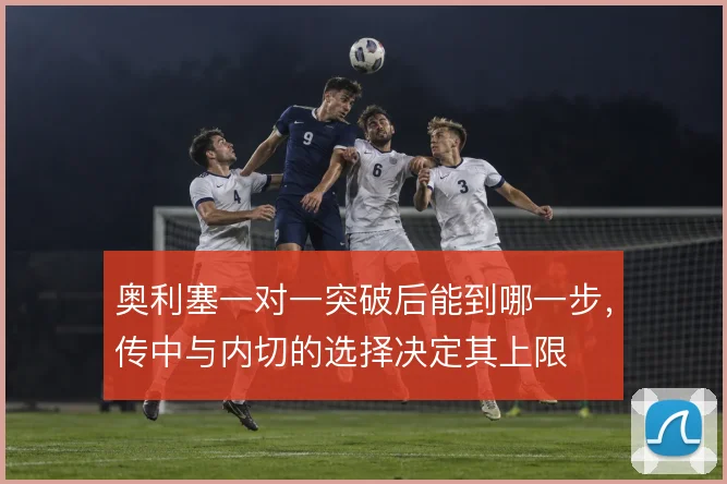 奥利塞一对一突破后能到哪一步，传中与内切的选择决定其上限