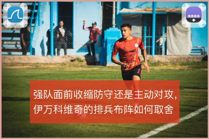 强队面前收缩防守还是主动对攻,伊万科维奇的排兵布阵如何取舍