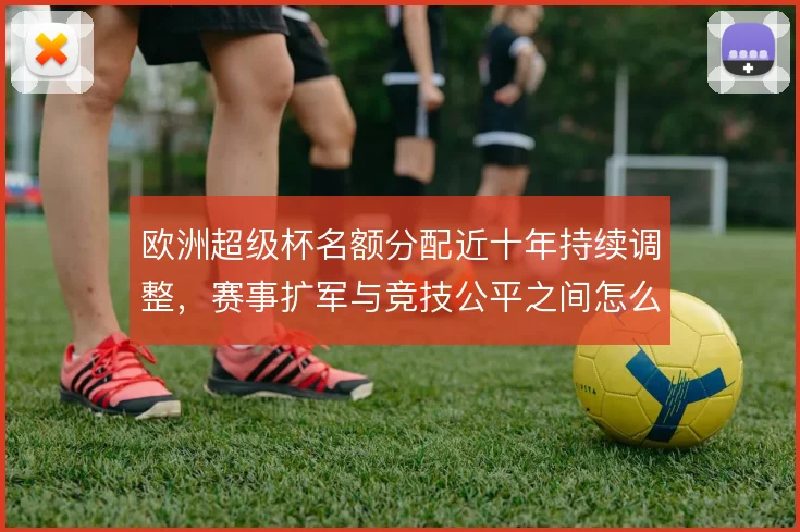 欧洲超级杯名额分配近十年持续调整,赛事扩军与竞技公平之间怎么解
