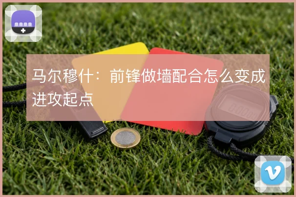 马尔穆什：前锋做墙配合怎么变成进攻起点
