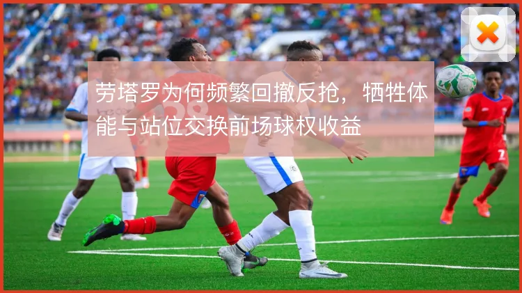 劳塔罗为何频繁回撤反抢，牺牲体能与站位交换前场球权收益