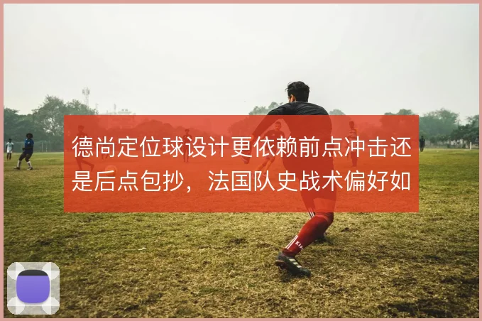 德尚定位球设计更依赖前点冲击还是后点包抄,法国队史战术偏好如何取舍