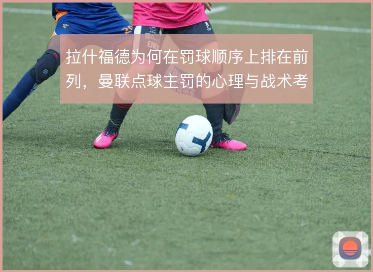 拉什福德为何在罚球顺序上排在前列,曼联点球主罚的心理与战术考量