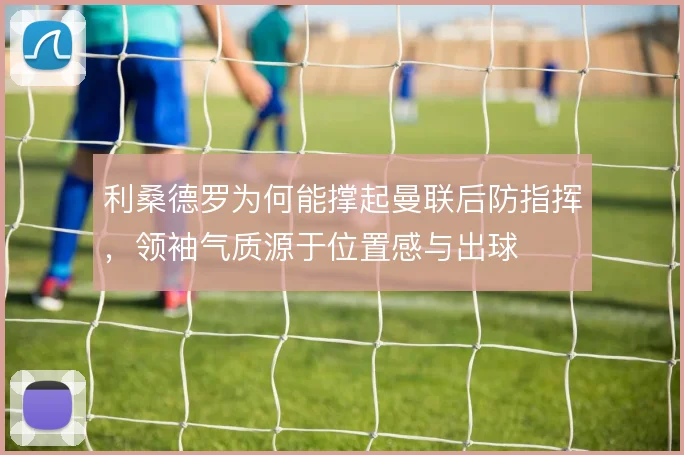 利桑德罗为何能撑起曼联后防指挥,领袖气质源于位置感与出球