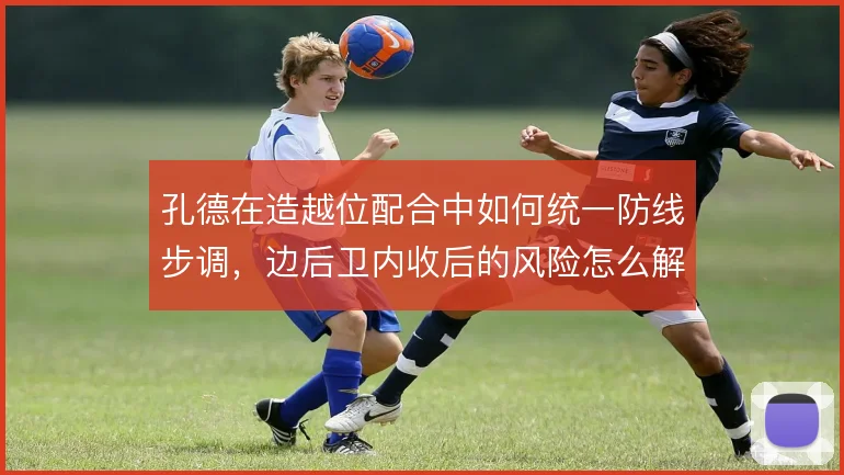 孔德在造越位配合中如何统一防线步调,边后卫内收后的风险怎么解