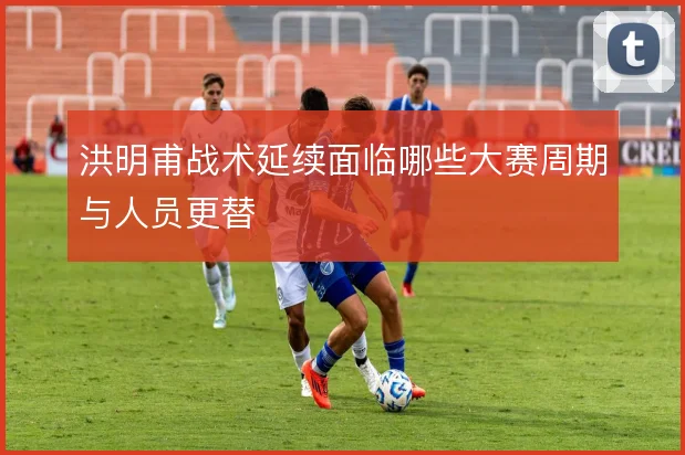 洪明甫战术延续面临哪些大赛周期与人员更替