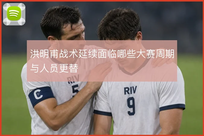 洪明甫战术延续面临哪些大赛周期与人员更替