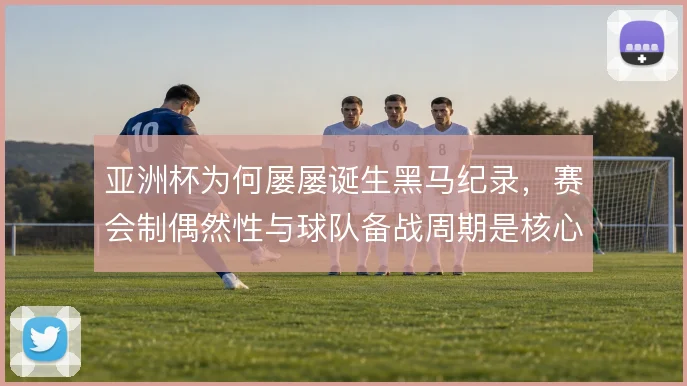 亚洲杯为何屡屡诞生黑马纪录,赛会制偶然性与球队备战周期是核心变量