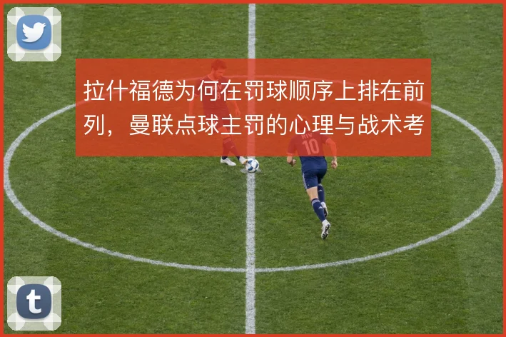 拉什福德为何在罚球顺序上排在前列,曼联点球主罚的心理与战术考量