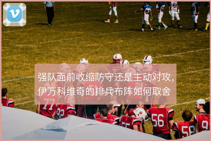 强队面前收缩防守还是主动对攻,伊万科维奇的排兵布阵如何取舍