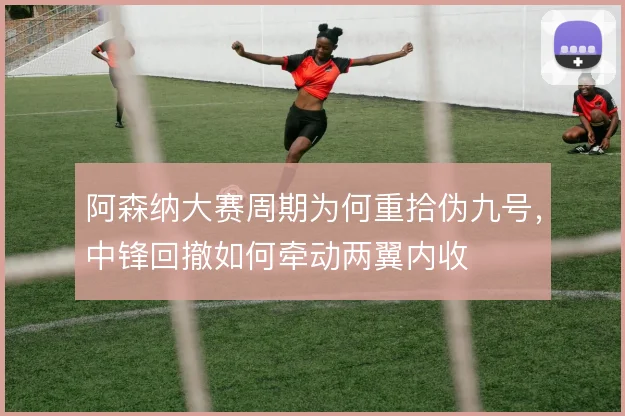 阿森纳大赛周期为何重拾伪九号,中锋回撤如何牵动两翼内收
