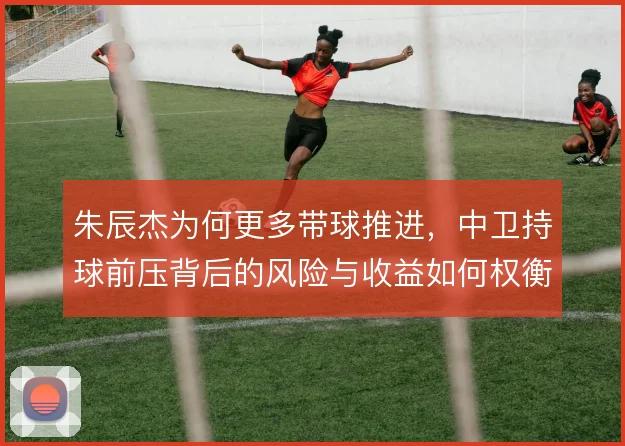 朱辰杰为何更多带球推进，中卫持球前压背后的风险与收益如何权衡