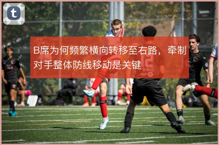 B席为何频繁横向转移至右路,牵制对手整体防线移动是关键