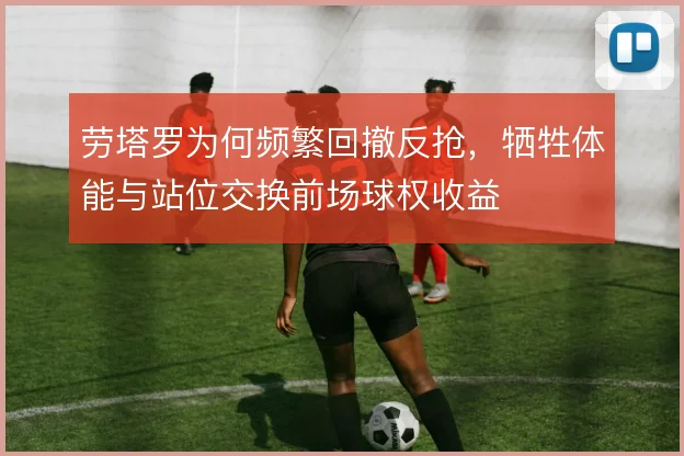 劳塔罗为何频繁回撤反抢，牺牲体能与站位交换前场球权收益