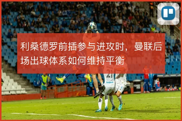 利桑德罗前插参与进攻时，曼联后场出球体系如何维持平衡