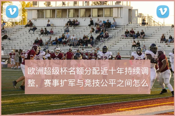 欧洲超级杯名额分配近十年持续调整，赛事扩军与竞技公平之间怎么解